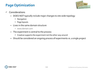 Page Optimization Considerations DOES NOT typically include major changes to site wide topology Navigation Page layouts Lives in the same domain structure www.domain.com The experiment is central to the process Creative supports the experiment not the other way around Should be considered an ongoing process of experiments vs. a single project 