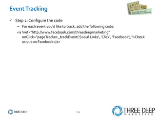Event Tracking Step 2: Configure the code For each event you’d like to track, add the following code: <a href="http://www.facebook.com/threedeepmarketing" onClick="pageTracker._trackEvent(‘Social Links', 'Click', 'Facebook');">Check us out on Facebook</a> 