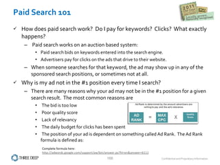 Paid Search 101 How does paid search work?  Do I pay for keywords?  Clicks?  What exactly happens? Paid search works on an auction based system: Paid search bids on keywords entered into the search engine.   Advertisers pay for clicks on the ads that drive to their website.   When someone searches for that keyword, the ad may show up in any of the sponsored search positions, or sometimes not at all.   Why is my ad not in the #1 position every time I search? There are many reasons why your ad may not be in the #1 position for a given search result.  The most common reasons are  The bid is too low  Poor quality score Lack of relevancy  The daily budget for clicks has been spent  The position of your ad is dependent on something called Ad Rank.  The Ad Rank formula is defined as: Complete formula here:  http://adwords.google.com/support/aw/bin/answer.py?hl=en&answer=6111   