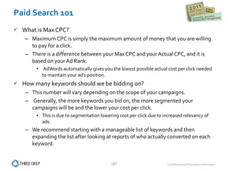 Paid Search 101 What is Max CPC?  Maximum CPC is simply the maximum amount of money that you are willing to pay for a click.    There is a difference between your Max CPC and your Actual CPC, and it is based on your Ad Rank.   AdWords automatically gives you the lowest possible actual cost per click needed to maintain your ad’s position.   How many keywords should we be bidding on? This number will vary depending on the scope of your campaigns.  Generally, the more keywords you bid on, the more segmented your campaigns will be and the lower your cost per click.   This is due to segmentation lowering cost per click due to increased relevancy of ads.   We recommend starting with a manageable list of keywords and then expanding the list after looking at reports of who actually converted on each keyword. 