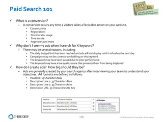 Paid Search 101 What is a conversion? A conversion occurs any time a visitors takes a favorable action on your website.  Coupon prints Registrations Store locator usage Time on site Pageviews and more Why don’t I see my ads when I search for X keyword? There may be several reasons, including: The daily budget limit has been reached and ads will not display until it refreshes the next day Campaigns may not be currently are bidding on this keyword The keyword may have been paused due to poor performance The keyword may have a low quality score that prevents them from being displayed How do I create ads?  How big should they be? Ads are generally created by your search agency after interviewing your team to understand your objectives.  Ad formats are defined as follows: Headline: 25 Characters Max Description Line 1: 35 Characters Max Description Line 2: 35 Characters Max Destination URL: 35 Characters Max Key 