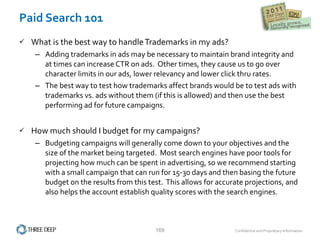 Paid Search 101 What is the best way to handle Trademarks in my ads? Adding trademarks in ads may be necessary to maintain brand integrity and at times can increase CTR on ads.  Other times, they cause us to go over character limits in our ads, lower relevancy and lower click thru rates.   The best way to test how trademarks affect brands would be to test ads with trademarks vs. ads without them (if this is allowed) and then use the best performing ad for future campaigns.   How much should I budget for my campaigns? Budgeting campaigns will generally come down to your objectives and the size of the market being targeted.  Most search engines have poor tools for projecting how much can be spent in advertising, so we recommend starting with a small campaign that can run for 15-30 days and then basing the future budget on the results from this test.  This allows for accurate projections, and also helps the account establish quality scores with the search engines. 