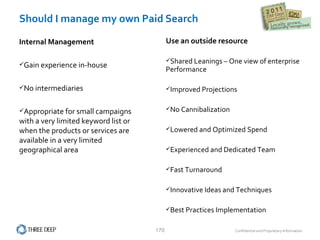 Should I manage my own Paid Search Use an outside resource Shared Leanings – One view of enterprise Performance Improved Projections No Cannibalization Lowered and Optimized Spend Experienced and Dedicated Team Fast Turnaround Innovative Ideas and Techniques Best Practices Implementation Internal Management Gain experience in-house No intermediaries Appropriate for small campaigns with a very limited keyword list or when the products or services are available in a very limited geographical area  