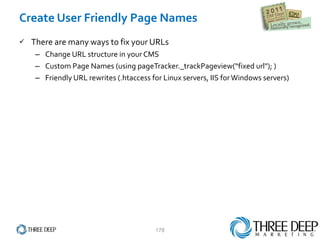 Create User Friendly Page Names There are many ways to fix your URLs Change URL structure in your CMS Custom Page Names (using pageTracker._trackPageview(“fixed url"); ) Friendly URL rewrites (.htaccess for Linux servers, IIS for Windows servers) 