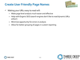 Create User Friendly Page Names Making your URLs easy to read will: Make page level analysis much easier and effective Help with Organic SEO (search engines don’t like to read dynamic URLs either!) Minimize opportunity for errors in analysis Allow for better grouping of pages in custom reporting  