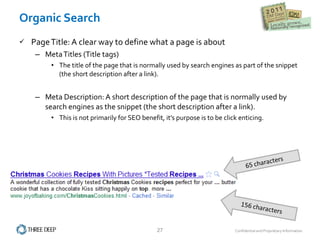 Organic Search Page Title: A clear way to define what a page is about Meta Titles (Title tags) The title of the page that is normally used by search engines as part of the snippet (the short description after a link).  Meta Description: A short description of the page that is normally used by search engines as the snippet (the short description after a link).  This is not primarily for SEO benefit, it’s purpose is to be click enticing. 
