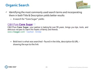 Organic Search Identifying the most commonly used search terms and incorporating them in both Title & Description yields better results A search for “Cane Sugar” yields: Bold text is what was searched - found in the title, description & URL - drawing the eye to the link 