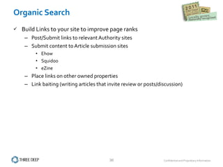 Build Links to your site to improve page ranks Post/Submit links to relevant Authority sites Submit content to Article submission sites Ehow Squidoo eZine Place links on other owned properties Link baiting (writing articles that invite review or posts/discussion) Organic Search 