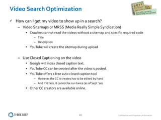 Video Search Optimization How can I get my video to show up in a search? Video Sitemaps or MRSS (Media Really Simple Syndication) Crawlers cannot read the videos without a sitemap and specific required code Title  Description  YouTube will create the sitemap during upload Use Closed Captioning on the video Google will index closed caption text. YouTube CC can be created after the video is posted. YouTube offers a free auto closed caption tool However the CC it creates has to be edited by hand And if it fails, it cannot be run twice (as of Sept ’10) Other CC creators are available online. 