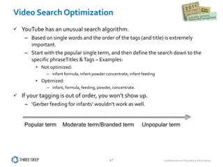 Video Search Optimization YouTube has an unusual search algorithm. Based on single words and the order of the tags (and title) is extremely important.  Start with the popular single term, and then define the search down to the specific phraseTitles & Tags – Examples: Not optimized:  infant formula, infant powder concentrate, infant feeding Optimized:   infant, formula, feeding, powder, concentrate. If your tagging is out of order, you won’t show up. ‘ Gerber feeding for infants’ wouldn’t work as well. Popular term  Moderate term/Branded term  Unpopular term 