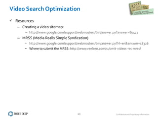 Video Search Optimization Resources Creating a video sitemap: http://www.google.com/support/webmasters/bin/answer.py?answer=80472 MRSS (Media Really Simple Syndication) http://www.google.com/support/webmasters/bin/answer.py?hl=en&answer=183265 Where to submit the MRSS:  http://www.reelseo.com/submit-videos-rss-mrss/ 