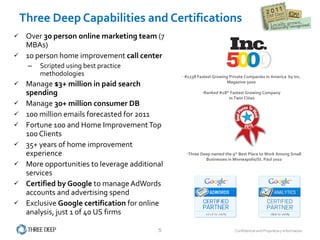 Three Deep Capabilities and Certifications Over  30 person online marketing team  (7 MBAs) 10 person home improvement  call center Scripted using best practice methodologies Manage  $3+ million in paid search spending Manage  30+ million consumer DB  100 million emails forecasted for 2011 Fortune 100 and Home Improvement Top 100 Clients 35+ years of home improvement experience More opportunities to leverage additional services Certified by Google  to manage AdWords accounts and advertising spend Exclusive  Google certification  for online analysis, just 1 of 40 US firms Three Deep named the 9 th  Best Place to Work Among Small Businesses in Minneapolis/St. Paul 2010 #1238 Fastest Growing Private Companies in America  by Inc. Magazine 5000 Ranked #18 th  Fastest Growing Company in Twin Cities 