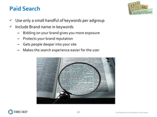 Paid Search Use only a small handful of keywords per adgroup Include Brand name in keywords Bidding on your brand gives you more exposure Protects your brand reputation Gets people deeper into your site Makes the search experience easier for the user 