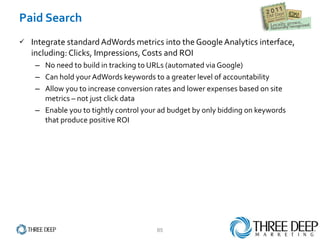 Paid Search Integrate standard AdWords metrics into the Google Analytics interface, including: Clicks, Impressions, Costs and ROI No need to build in tracking to URLs (automated via Google) Can hold your AdWords keywords to a greater level of accountability Allow you to increase conversion rates and lower expenses based on site metrics – not just click data Enable you to tightly control your ad budget by only bidding on keywords that produce positive ROI 
