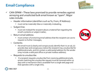 Email Compliance CAN-SPAM – These laws promised to provide remedies against annoying and unsolicited bulk email known as “spam”. Major rules include:  Header information (identifiers such as To, From, IP Address):  must not be materially false or materially misleading; Subject line:  must not mislead the recipient about a material fact regarding the email’s contents or subject matter; Return email address:  must contain a functioning email address that the recipient can use to request no further messages; Contents:  the email must (i) clearly and conspicuously identify that it is an ad, (ii) provide clear and conspicuous notice the recipient may unsubscribe for additional emails, and (iii) contain a valid postal address for the sender (may include a valid post office or private mailbox address). Requests to unsubscribe: if a recipient requests unsubscribe from receiving additional emails, emails matching the unsubscribe request must be honored within 10 days with a mechanism that is available from a single web page and that operates with a single click; 