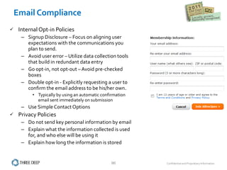 Email Compliance  Internal Opt-in Policies  Signup Disclosure – Focus on aligning user expectations with the communications you plan to send.  Avoid user error – Utilize data collection tools that build in redundant data entry Go opt-in, not opt-out – Avoid pre-checked boxes Double opt-in - Explicitly requesting a user to confirm the email address to be his/her own.  Typically by using an automatic confirmation email sent immediately on submission Use Simple Contact Options  Privacy Policies Do not send key personal information by email Explain what the information collected is used for, and who else will be using it Explain how long the information is stored 