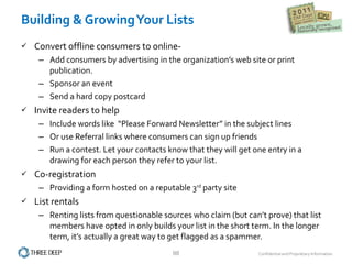 Building & Growing Your Lists Convert offline consumers to online-  Add consumers by advertising in the organization’s web site or print publication. Sponsor an event Send a hard copy postcard Invite readers to help Include words like  “Please Forward Newsletter” in the subject lines  Or use Referral links where consumers can sign up friends Run a contest. Let your contacts know that they will get one entry in a drawing for each person they refer to your list. Co-registration Providing a form hosted on a reputable 3 rd  party site  List rentals  Renting lists from questionable sources who claim (but can’t prove) that list members have opted in only builds your list in the short term. In the longer term, it’s actually a great way to get flagged as a spammer. 