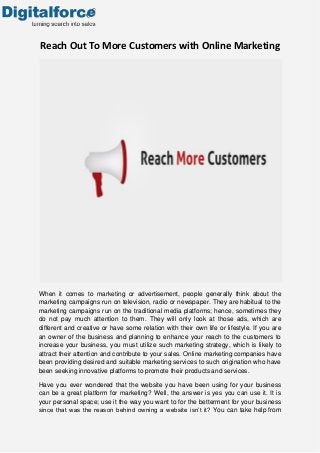 Reach Out To More Customers with Online Marketing

When it comes to marketing or advertisement, people generally think about the
marketing campaigns run on television, radio or newspaper. They are habitual to the
marketing campaigns run on the traditional media platforms; hence, sometimes they
do not pay much attention to them. They will only look at those ads, which are
different and creative or have some relation with their own life or lifestyle. If you are
an owner of the business and planning to enhance your reach to the customers to
increase your business, you must utilize such marketing strategy, which is likely to
attract their attention and contribute to your sales. Online marketing companies have
been providing desired and suitable marketing services to such origination who have
been seeking innovative platforms to promote their products and services.
Have you ever wondered that the website you have been using for your business
can be a great platform for marketing? Well, the answer is yes you can use it. It is
your personal space; use it the way you want to for the betterment for your business
since that was the reason behind owning a website isn’t it? You can take help from

 