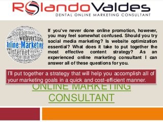 ONLINE MARKETING
CONSULTANT
If you’ve never done online promotion, however,
you may feel somewhat confused. Should you try
social media marketing? Is website optimization
essential? What does it take to put together the
most effective content strategy? As an
experienced online marketing consultant I can
answer all of these questions for you.
I’ll put together a strategy that will help you accomplish all of
your marketing goals in a quick and cost-efficient manner.
 