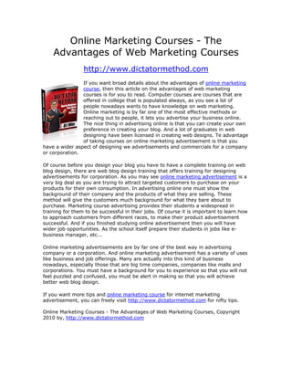 Online Marketing Courses - The
    Advantages of Web Marketing Courses
                 http://www.dictatormethod.com
                If you want broad details about the advantages of online marketing
                course, then this article on the advantages of web marketing
                courses is for you to read. Computer courses are courses that are
                offered in college that is populated always, as you see a lot of
                people nowadays wants to have knowledge on web marketing.
                Online marketing is by far one of the most effective methods or
                reaching out to people, it lets you advertise your business online.
                The nice thing in advertising online is that you can create your own
                preference in creating your blog. And a lot of graduates in web
                designing have been licensed in creating web designs. Te advantage
                of taking courses on online marketing advertisement is that you
have a wider aspect of designing we advertisements and commercials for a company
or corporation.

Of course before you design your blog you have to have a complete training on web
blog design, there are web blog design training that offers training for designing
advertisements for corporation. As you may see online marketing advertisement is a
very big deal as you are trying to attract targeted customers to purchase on your
products for their own consumption. In advertising online one must show the
background of their company and the products of what they are selling. These
method will give the customers much background for what they bare about to
purchase. Marketing course advertising provides their students a widespread in
training for them to be successful in their jobs. Of course it is important to learn how
to approach customers from different races, to make their product advertisement
successful. And if you finished studying online advertisement then you will have
wider job opportunities. As the school itself prepare their students in jobs like e-
business manager, etc...

Online marketing advertisements are by far one of the best way in advertising
company or a corporation. And online marketing advertisement has a variety of uses
like business and job offerings. Many are actually into this kind of business
nowadays, especially those that are big time companies, companies like malls and
corporations. You must have a background for you to experience so that you will not
feel puzzled and confused, you must be alert in making so that you will achieve
better web blog design.

If you want more tips and online marketing course for internet marketing
advertisement, you can freely visit http://www.dictatormethod.com for nifty tips.

Online Marketing Courses - The Advantages of Web Marketing Courses, Copyright
2010 by, http://www.dictatormethod.com
 