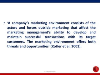 • ‘A company’s marketing environment consists of the
actors and forces outside marketing that affect the
marketing management’s ability to develop and
maintain successful transactions with its target
customers. The marketing environment offers both
threats and opportunities’ (Kotler et al, 2001).
R'tist @ Tourism
 