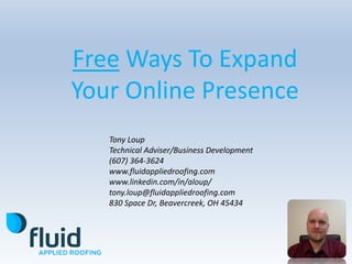 Free Ways To Expand
Your Online Presence
Tony Loup
Technical Adviser/Business Development
(607) 364-3624
www.fluidappliedroofing.com
www.linkedin.com/in/aloup/
tony.loup@fluidappliedroofing.com
830 Space Dr, Beavercreek, OH 45434
 