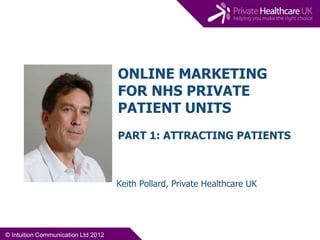 ONLINE MARKETING
                                     FOR NHS PRIVATE
                                     PATIENT UNITS
                                     PART 1: ATTRACTING PATIENTS



                                     Keith Pollard, Private Healthcare UK




© Intuition Communication Ltd 2012
 