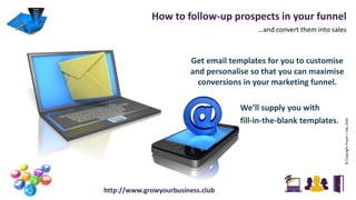 How to follow-up prospects in your funnel
…and convert them into sales
©CopyrightFraserJ.Hay2016
http://www.growyourbusiness.club
Get email templates for you to customise
and personalise so that you can maximise
conversions in your marketing funnel.
We’ll supply you with
fill-in-the-blank templates.
 
