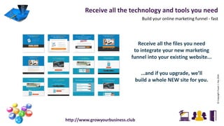 Receive all the technology and tools you need
Build your online marketing funnel - fast
©CopyrightFraserJ.Hay2016
http://www.growyourbusiness.club
Receive all the files you need
to integrate your new marketing
funnel into your existing website...
…and if you upgrade, we’ll
build a whole NEW site for you.
 