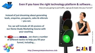 Instead of just dreaming about generating
leads, enquiries, prospects, sales & referrals
– you can.
For, we will include all 18 sessions of
our Home Study Marketing Course with
your coaching.
In , we share a number
of different tactics to help you fill your
funnel, including...
Even if you have the right technology platform & software…
How are you going to pull traffic, signups & leads into your funnel?
©CopyrightFraserJ.Hay2016
http://www.growyourbusiness.club
 