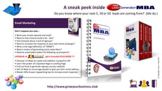 Email Marketing 2/18
Don't suppose you ever...
• Want your emails opened and read?
• Want to learn how to build a list - fast?
• Feel stressed about a lack of signups?
• Want to increase the response to your next email campaign?
• What is the legal definition of "SPAM"?
• Want a means of generating ezine subscribers?
• Need an automated system for following up prospects?
UPGRADE at get it included PLUS MORE !!!
• Discover 12 Ways to create and redefine a powerful USP
• Learn the power of a Squeeze Page or Landing Page
• Find out how to generate signups via your website
• Get 14 Ways to encourage people to give you their email address
• Master little known copywriting tips to increase email response.
©CopyrightFraserJ.Hay2015
A sneak peek inside
Do you know where your next 5, 10 or 50 leads are coming from? (We do.)
http://www.growyourbusiness.club
 