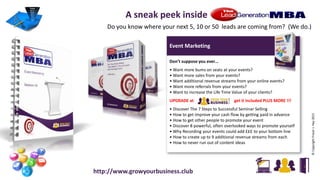 Event Marketing
Don’t suppose you ever…
• Want more bums on seats at your events?
• Want more sales from your events?
• Want additional revenue streams from your online events?
• Want more referrals from your events?
• Want to increase the Life Time Value of your clients?
UPGRADE at get it included PLUS MORE !!!
• Discover The 7 Steps to Successful Seminar Selling
• How to get improve your cash flow by getting paid in advance
• How to get other people to promote your event
• Discover 8 powerful, often overlooked ways to promote yourself
• Why Recording your events could add £££ to your bottom line
• How to create up to 9 additional revenue streams from each
• How to never run out of content ideas
©CopyrightFraserJ.Hay2015
A sneak peek inside
Do you know where your next 5, 10 or 50 leads are coming from? (We do.)
http://www.growyourbusiness.club
 