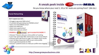 Social Networking
Don't suppose you ever...
• Struggle to generate FANS online?
• Frustrated with generating new FRIENDS online?
• Want more FOLLOWERS online?
• Need more Referrals?
• Want more opportunities?
• Need more exposure online?
UPGRADE at get it included PLUS MORE !!!
• Discover 7 Reasons why your online profile isn't working
• Learn how I generated 400+ testimonials on one social network
• Discover how to get found on page 1 of Linkedin search results
• Learn 42 Ways to generate traffic to your online profile
• How to generate backlinks for FREE
• Discover 7 powerful tactics to make your profile more engaging
©CopyrightFraserJ.Hay2015
A sneak peek inside
Do you know where your next 5, 10 or 50 leads are coming from? (We do.)
http://www.growyourbusiness.club
 