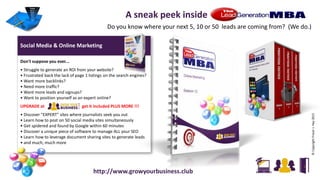 Social Media & Online Marketing
Don't suppose you ever...
• Struggle to generate an ROI from your website?
• Frustrated back the lack of page 1 listings on the search engines?
• Want more backlinks?
• Need more traffic?
• Want more leads and signups?
• Want to position yourself as an expert online?
UPGRADE at get it included PLUS MORE !!!
• Discover "EXPERT" sites where journalists seek you out
• Learn how to post on 50 social media sites simultaneously
• Get spidered and found by Google within 60 minutes
• Discover a unique piece of software to manage ALL your SEO
• Learn how to leverage document sharing sites to generate leads
• and much, much more
©CopyrightFraserJ.Hay2015
A sneak peek inside
Do you know where your next 5, 10 or 50 leads are coming from? (We do.)
http://www.growyourbusiness.club
 