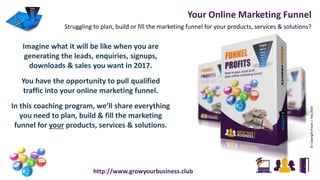 Your Online Marketing Funnel
Struggling to plan, build or fill the marketing funnel for your products, services & solutions?
©CopyrightFraserJ.Hay2016
http://www.growyourbusiness.club
Imagine what it will be like when you are
generating the leads, enquiries, signups,
downloads & sales you want in 2017.
You have the opportunity to pull qualified
traffic into your online marketing funnel.
In this coaching program, we’ll share everything
you need to plan, build & fill the marketing
funnel for your products, services & solutions.
 