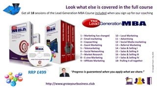 Look what else is covered in the full course
Get all 18 sessions of the Lead Generation MBA Course included when you sign up for our coaching
©CopyrightFraserJ.Hay2016
http://www.growyourbusiness.club
1 – Marketing has changed
2 – Email marketing
3 – Copywriting
4 – Event Marketing
5 – Telemarketing
6 – Social Networking
7 – Market Research
8 – E-zine Marketing
9 – Affiliate Marketing
10 – Local Marketing
11 – Advertising
12 – Social Media marketing
13 – Referral Marketing
14 – Sales & Selling I
15 – Sales & Selling II
16 – Sales & Selling III
17 – Sales & Selling IV
18– Pulling it all together
“Progress is guaranteed when you apply what we share.”RRP £499
 
