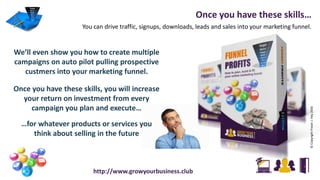Once you have these skills…
You can drive traffic, signups, downloads, leads and sales into your marketing funnel.
©CopyrightFraserJ.Hay2016
http://www.growyourbusiness.club
We’ll even show you how to create multiple
campaigns on auto pilot pulling prospective
custmers into your marketing funnel.
Once you have these skills, you will increase
your return on investment from every
campaign you plan and execute…
…for whatever products or services you
think about selling in the future
 