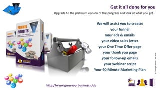 Get it all done for you
Upgrade to the platinum version of the program and look at what you get…
©CopyrightFraserJ.Hay2016
http://www.growyourbusiness.club
We will assist you to create:
your funnel
your ads & emails
your video sales letter
your One Time Offer page
your thank you page
your follow-up emails
your webinar script
Your 90 Minute Marketing Plan
 