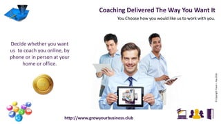 ©CopyrightFraserJ.Hay2016
You Choose how you would like us to work with you.
Coaching Delivered The Way You Want It
Decide whether you want
us to coach you online, by
phone or in person at your
home or office.
http://www.growyourbusiness.club
 