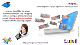 …Generating all the signups, registrations and sales you want!
Imagine…
…or what it could be like a year
from now, when you stop struggling
without having an online marketing
funnel. Sign up and accept the help
on offer with this coaching program.
©CopyrightFraserJ.Hay2016
http://www.growyourbusiness.club
 