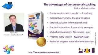 Look at what you receive:
The advantages of our personal coaching
• Private sessions are typically 1 – 2 hrs long
• Tailored & personalised to your situation
• Detailed, valuable information shared
• Practical instructions & case study examples
• Mutual Accountability. No excuses - ever
• Progress every session – GUARANTEED
• Record of progress made after every session
http://www.growyourbusiness.club
Fraser J. Hay
Founder | Grow Your Business®
©CopyrightFraserJ.Hay2016
 