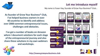 As founder of Grow Your Business® Club,
I’ve helped business owners in over
40 countries to identify and address
over 2000 common entrepreneurial issues,
challenges and obstacles.
I’ve got a number of books on Amazon
where I document solutions for each stage
of the entrepreneurial journey and also
share these solutions in my own webinars
and workshops.
http://www.growyourbusiness.club
©CopyrightFraserJ.Hay2016
Let me introduce myself
My name is Fraser Hay, founder of Grow Your Business® Club…
 