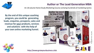 Author or The Lead Generation MBA
An 18 volume Home Study Marketing Course containg hundreds of marketing tactics
http://www.growyourbusiness.club
©CopyrightFraserJ.Hay2016
By the end of this unique coaching
program, you could be generating
leads, enquiries, prospects, sales and
revenue for your products, services
and solutions with the help of
your own online marketing funnel.
 