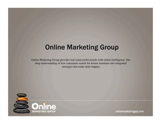 Online Marketing Group
Online Marketing Group provides real estate professionals with online intelligence. Our
  deep understanding of how consumers search for homes translates into integrated
                         strategies that make deals happen.	

 