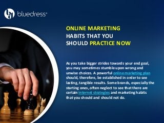 ONLINE MARKETING
HABITS THAT YOU
SHOULD PRACTICE NOW
As you take bigger strides towards your end goal,
you may sometimes stumble upon wrong and
unwise choices. A powerful online marketing plan
should, therefore, be established in order to see
lasting, tangible results. Some brands, especially the
starting ones, often neglect to see that there are
certain internet strategies and marketing habits
that you should and should not do.
 
