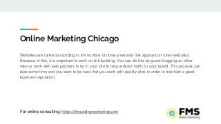 Online Marketing Chicago
Websites are ranked according to the number of times a website link appears on other websites.
Because of this, it is important to work on link building. You can do this by guest blogging on other
sites or work with web partners to tie in your site to help redirect traffic to your brand. This process can
take some time and you want to be sure that you work with quality sites in order to maintain a good
business reputation.
For online consulting: https://fmsonlinemarketing.com
 