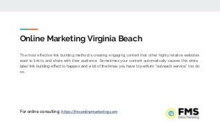 Online Marketing Virginia Beach
The most effective link building method is creating engaging content that other highly relative websites
want to link to and share with their audience. Sometimes your content automatically causes this white
label link building effect to happen and a lot of the times you have to perform “outreach service” too do
so.
For online consulting: https://fmsonlinemarketing.com
 