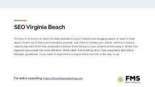SEO Virginia Beach
The key is to lock in on what the best websites in your industry are blogging about or want to hear
about, reach out to them and introduce yourself, ask them to review your article, and try to build a
relationship with them that eventually involves them linking to your content and sharing it. When this
happens you create the most effective “white label” link building storm that completely falls within
Googles guidelines. If you want to experience a huge rank boost this is the way to go.
For online consulting: https://fmsonlinemarketing.com
 