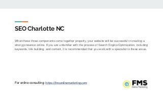 SEO Charlotte NC
When these three components come together properly, your website will be successful in creating a
strong presence online. If you are unfamiliar with the process of Search Engine Optimization, including
keywords, link building, and content, it is recommended that you work with a specialist in these areas.
For online consulting: https://fmsonlinemarketing.com
 