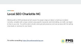 Local SEO Charlotte NC
Working with an SEO professional will ensure the proper steps are taken to build your website
correctly, complete with unique content using specific keywords and link building, so traffic can begin
to flow to your site. You will be able to build a strong brand presence and see success with the selling
of products or services for your brand.
For online consulting: https://fmsonlinemarketing.com
 